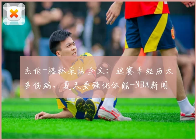 杰伦-格林采访全文：这赛季经历太多伤病，夏天要强化体能-NBA新闻
