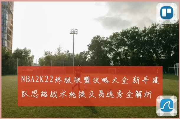 NBA2K22终极联盟攻略大全 新手建队思路战术轮换交易选秀全解析