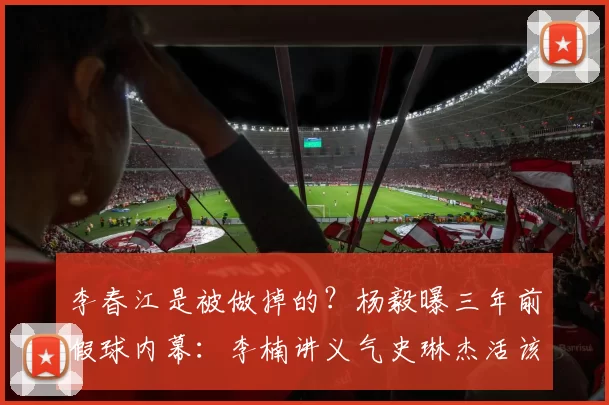 李春江是被做掉的？杨毅曝三年前假球内幕：李楠讲义气史琳杰活该