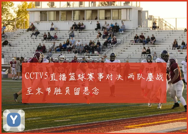 CCTV5直播篮球赛事对决 两队鏖战至末节胜负留悬念