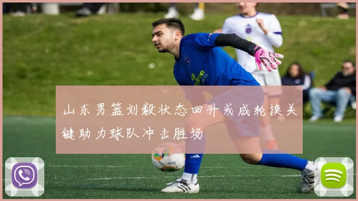 山东男篮刘毅状态回升或成轮换关键助力球队冲击胜场