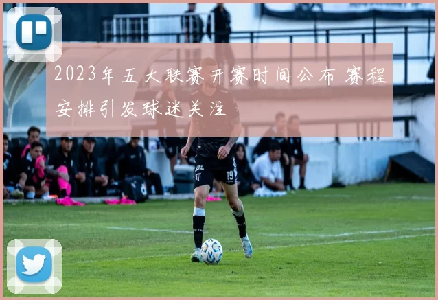 2023年五大联赛开赛时间公布 赛程安排引发球迷关注