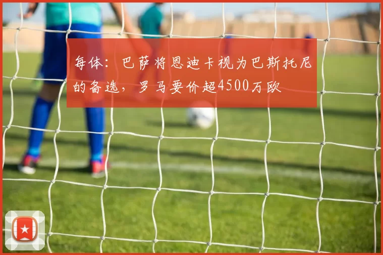 每体：巴萨将恩迪卡视为巴斯托尼的备选，罗马要价超4500万欧