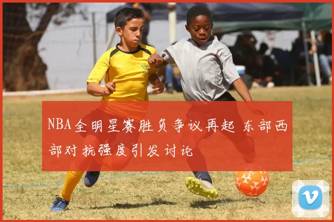 NBA全明星赛胜负争议再起 东部西部对抗强度引发讨论