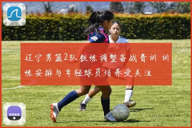 辽宁男篮2队教练调整备战青训 训练安排与年轻球员培养受关注