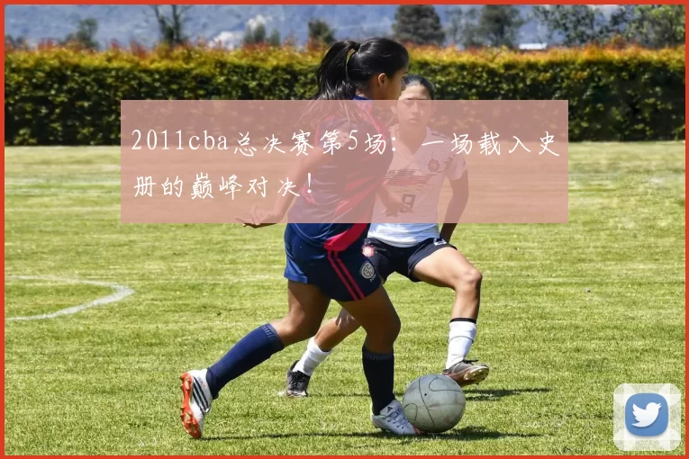 2011cba总决赛第5场:一场载入史册的巅峰对决!