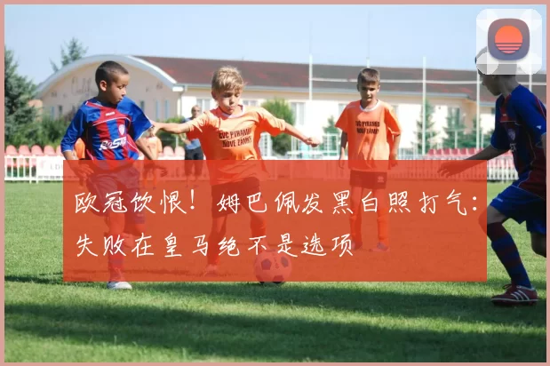 欧冠饮恨！姆巴佩发黑白照打气：失败在皇马绝不是选项