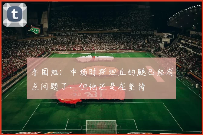 李国旭：中场时斯坦丘的腿已经有点问题了，但他还是在坚持