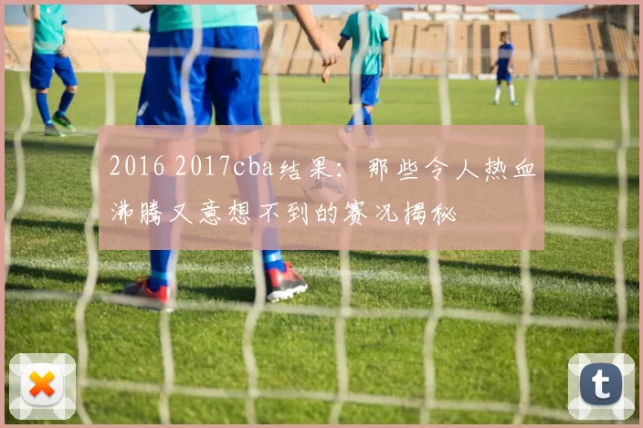 2016 2017cba结果:那些令人热血沸腾又意想不到的赛况揭秘