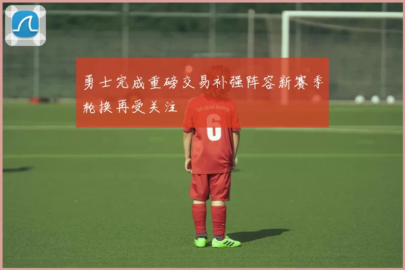 勇士完成重磅交易补强阵容新赛季轮换再受关注