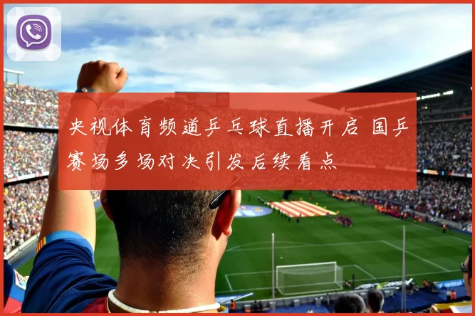 央视体育频道乒乓球直播开启 国乒赛场多场对决引发后续看点