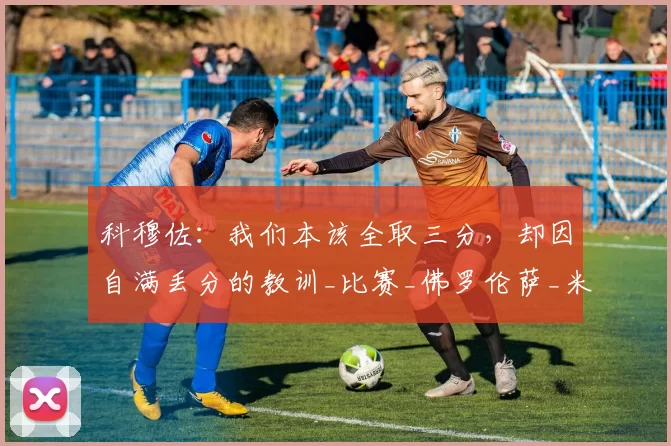 科穆佐:我们本该全取三分,却因自满丢分的教训_比赛_佛罗伦萨_米兰