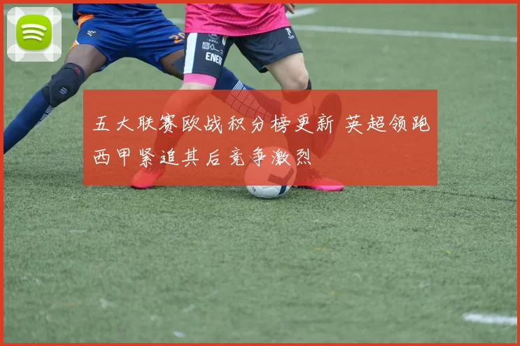 五大联赛欧战积分榜更新 英超领跑西甲紧追其后竞争激烈