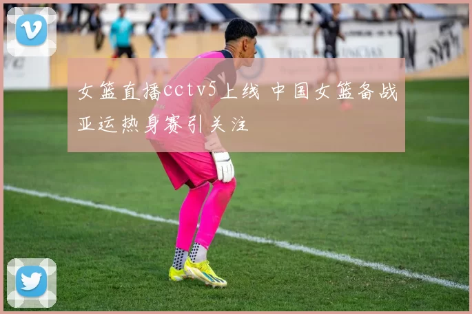 女篮直播cctv5上线 中国女篮备战亚运热身赛引关注