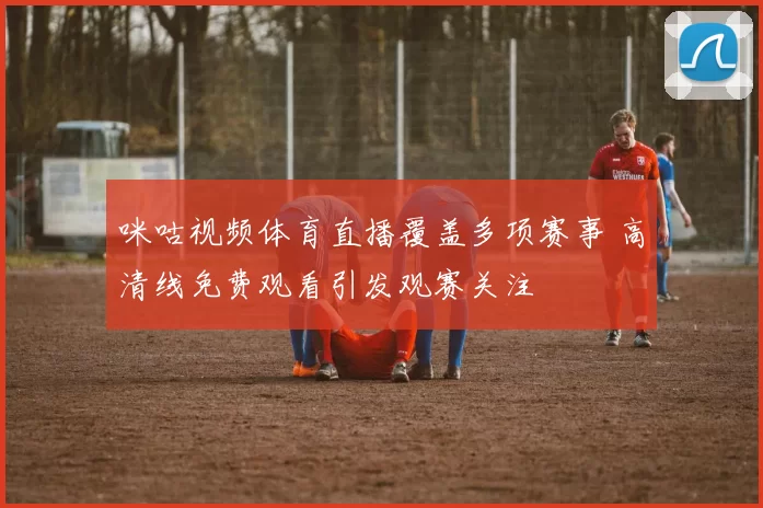 咪咕视频体育直播覆盖多项赛事 高清线免费观看引发观赛关注