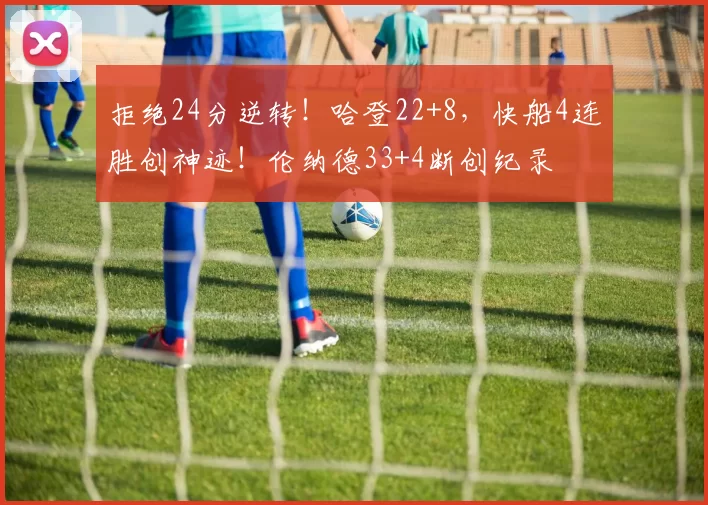 拒绝24分逆转！哈登22+8，快船4连胜创神迹！伦纳德33+4断创纪录