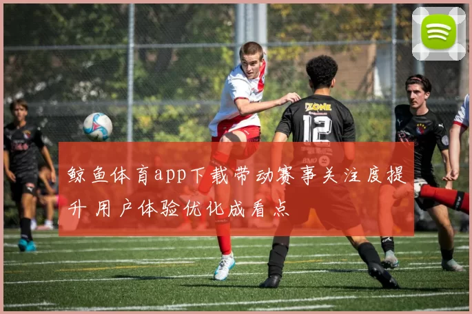 鲸鱼体育app下载带动赛事关注度提升 用户体验优化成看点