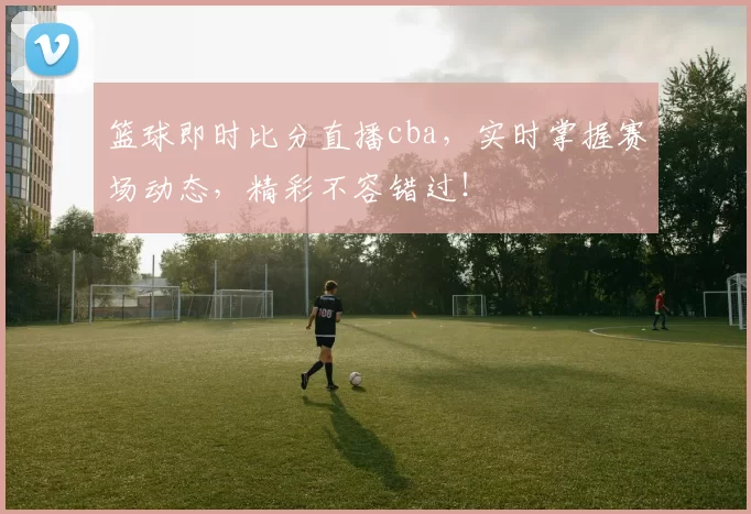 篮球即时比分直播cba，实时掌握赛场动态，精彩不容错过！