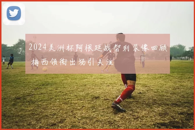 2024美洲杯阿根廷战智利录像回顾 梅西领衔出场引关注