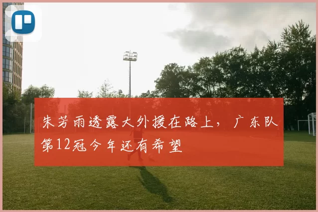 朱芳雨透露大外援在路上，广东队第12冠今年还有希望