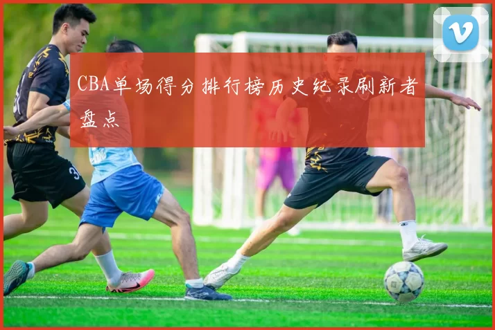 CBA单场得分排行榜历史纪录刷新者盘点