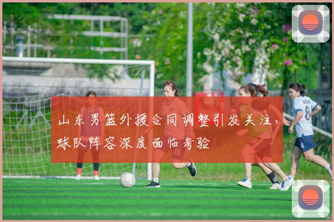 山东男篮外援合同调整引发关注，球队阵容深度面临考验