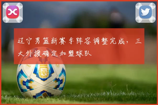 辽宁男篮新赛季阵容调整完成,三大外援确定加盟球队