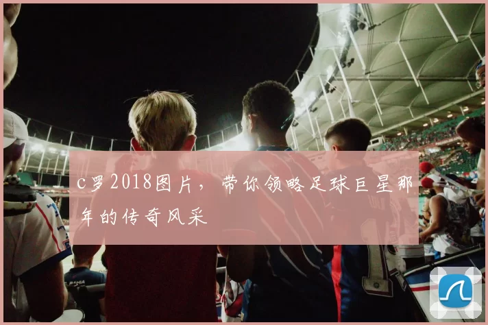 c罗2018图片，带你领略足球巨星那年的传奇风采