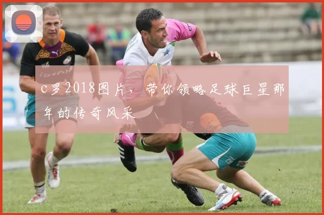 c罗2018图片,带你领略足球巨星那年的传奇风采