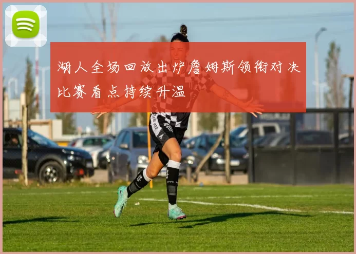 湖人全场回放出炉詹姆斯领衔对决比赛看点持续升温