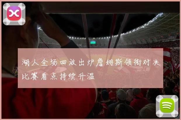 湖人全场回放出炉詹姆斯领衔对决比赛看点持续升温