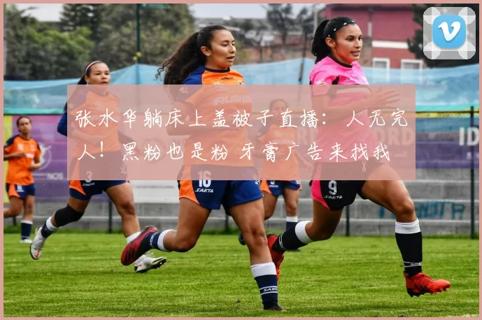 张水华躺床上盖被子直播:人无完人!黑粉也是粉 牙膏广告来找我