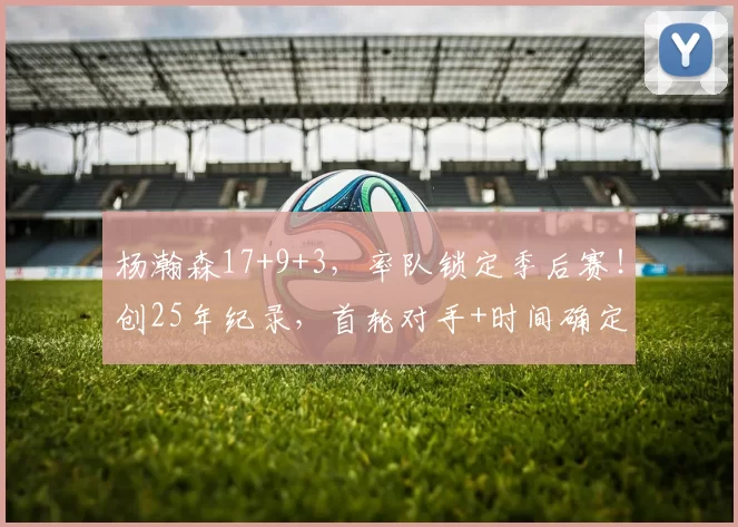 杨瀚森17+9+3，率队锁定季后赛！创25年纪录，首轮对手+时间确定