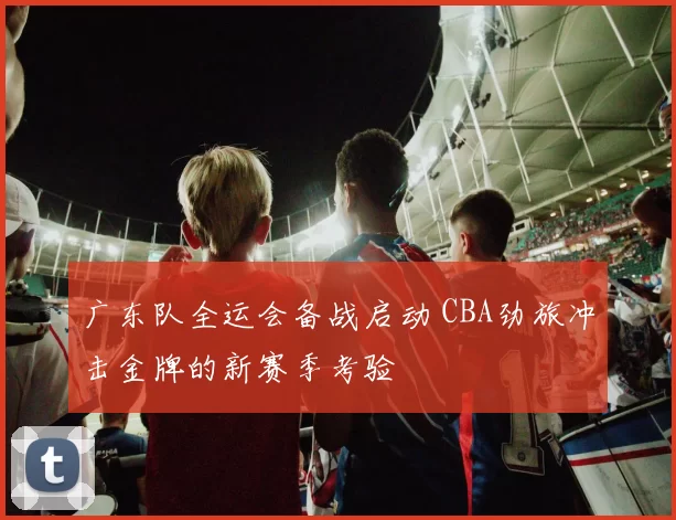 广东队全运会备战启动 CBA劲旅冲击金牌的新赛季考验