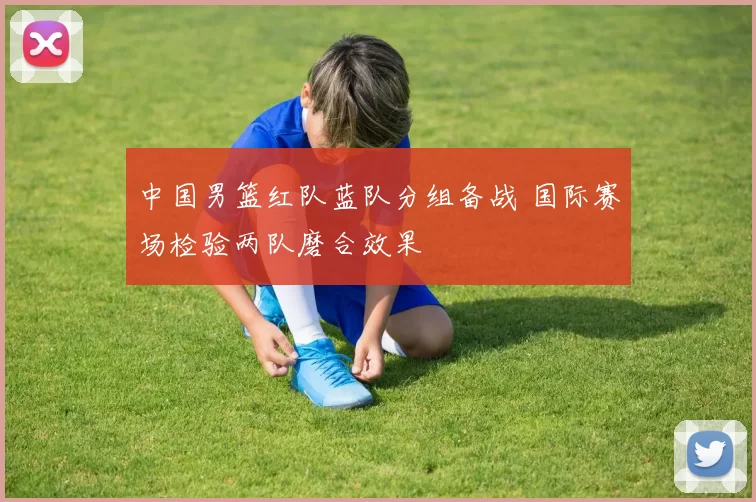 中国男篮红队蓝队分组备战 国际赛场检验两队磨合效果