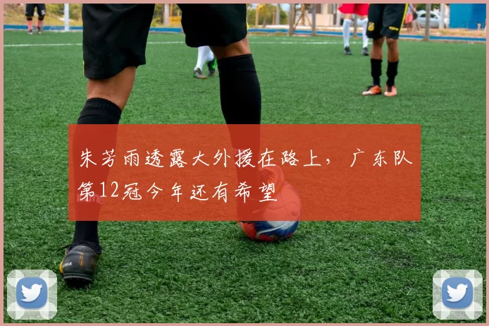 朱芳雨透露大外援在路上,广东队第12冠今年还有希望