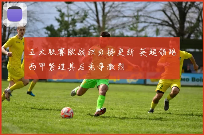 五大联赛欧战积分榜更新 英超领跑西甲紧追其后竞争激烈