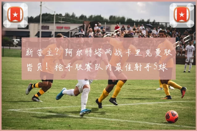 新苦主?阿尔特塔两战卡里克曼联皆负!枪手联赛队内最佳射手5球