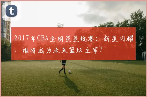 2017年CBA全明星星锐赛:新星闪耀,谁将成为未来篮坛主宰?