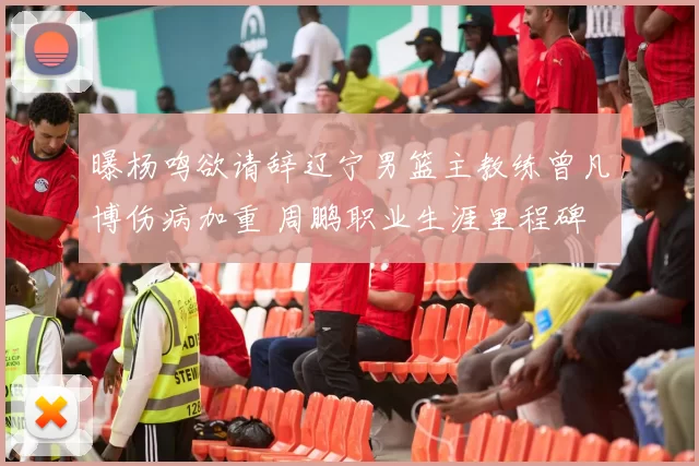 曝杨鸣欲请辞辽宁男篮主教练曾凡博伤病加重 周鹏职业生涯里程碑