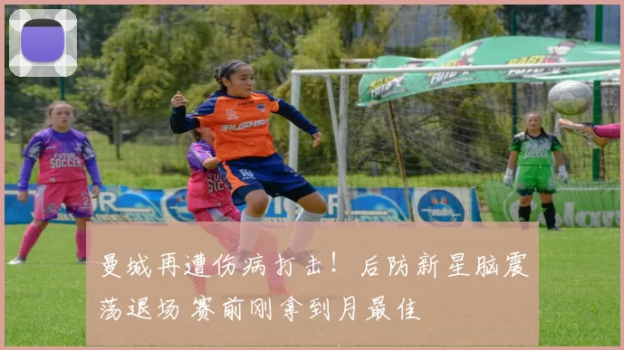 曼城再遭伤病打击！后防新星脑震荡退场 赛前刚拿到月最佳