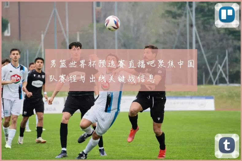 男篮世界杯预选赛直播吧聚焦中国队赛程与出线关键战信息