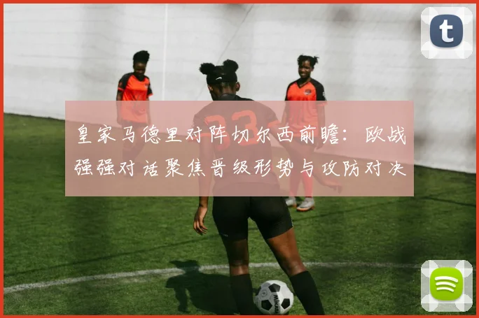 皇家马德里对阵切尔西前瞻：欧战强强对话聚焦晋级形势与攻防对决