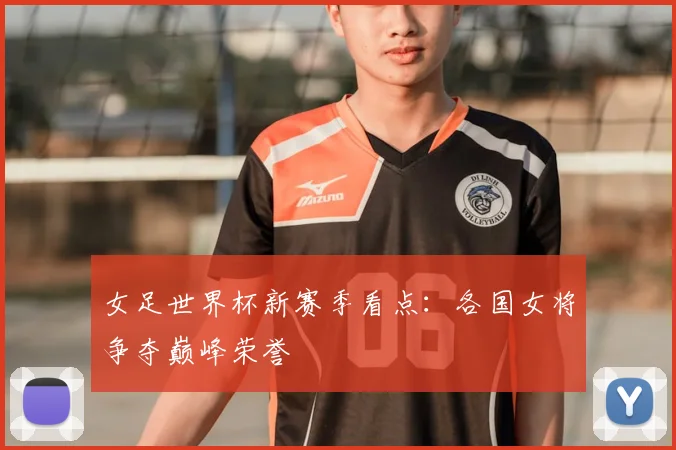 女足世界杯新赛季看点:各国女将争夺巅峰荣誉