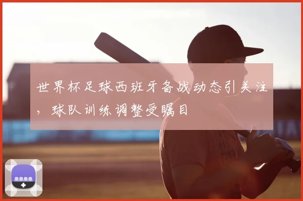 世界杯足球西班牙备战动态引关注,球队训练调整受瞩目