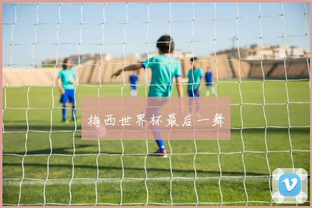 梅西世界杯最后一舞