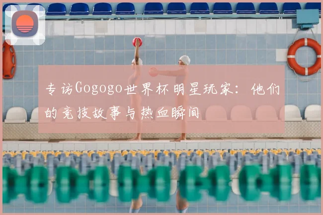 专访Gogogo世界杯明星玩家：他们的竞技故事与热血瞬间