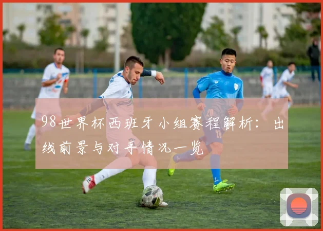 98世界杯西班牙小组赛程解析：出线前景与对手情况一览