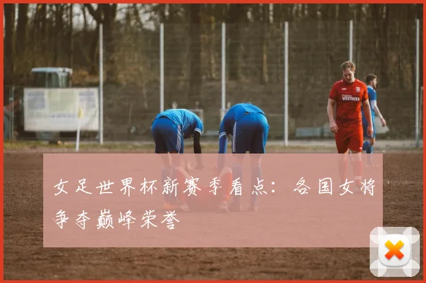 女足世界杯新赛季看点：各国女将争夺巅峰荣誉